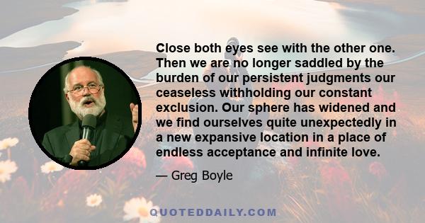 Close both eyes see with the other one. Then we are no longer saddled by the burden of our persistent judgments our ceaseless withholding our constant exclusion. Our sphere has widened and we find ourselves quite