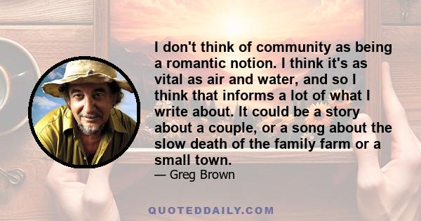 I don't think of community as being a romantic notion. I think it's as vital as air and water, and so I think that informs a lot of what I write about. It could be a story about a couple, or a song about the slow death