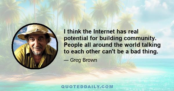 I think the Internet has real potential for building community. People all around the world talking to each other can't be a bad thing.