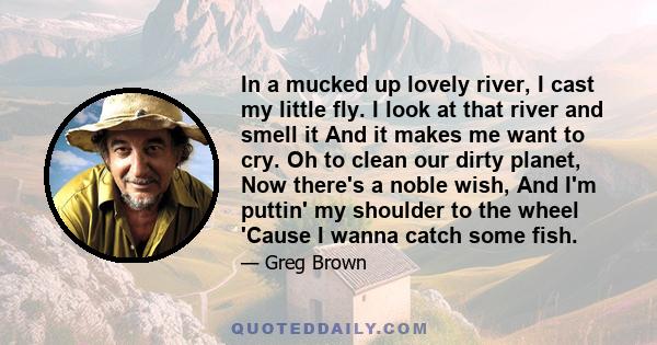 In a mucked up lovely river, I cast my little fly. I look at that river and smell it And it makes me want to cry. Oh to clean our dirty planet, Now there's a noble wish, And I'm puttin' my shoulder to the wheel 'Cause I 