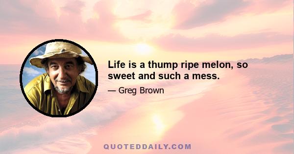 Life is a thump ripe melon, so sweet and such a mess.