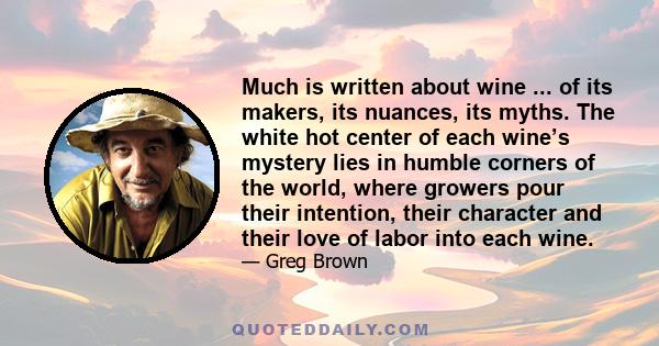Much is written about wine ... of its makers, its nuances, its myths. The white hot center of each wine’s mystery lies in humble corners of the world, where growers pour their intention, their character and their love