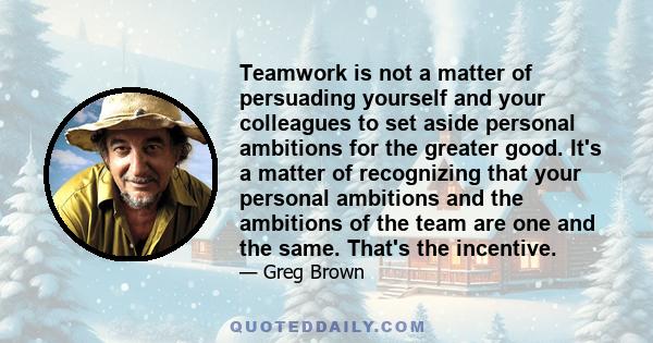 Teamwork is not a matter of persuading yourself and your colleagues to set aside personal ambitions for the greater good. It's a matter of recognizing that your personal ambitions and the ambitions of the team are one