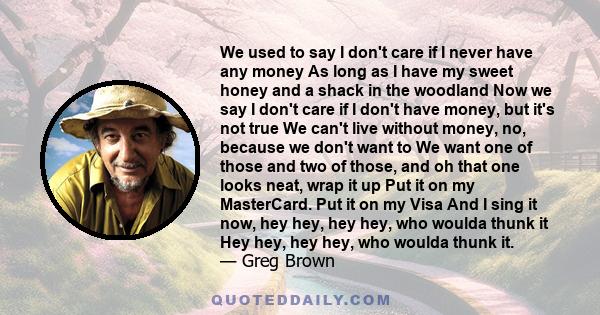 We used to say I don't care if I never have any money As long as I have my sweet honey and a shack in the woodland Now we say I don't care if I don't have money, but it's not true We can't live without money, no,