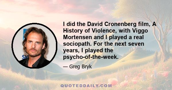 I did the David Cronenberg film, A History of Violence, with Viggo Mortensen and I played a real sociopath. For the next seven years, I played the psycho-of-the-week.