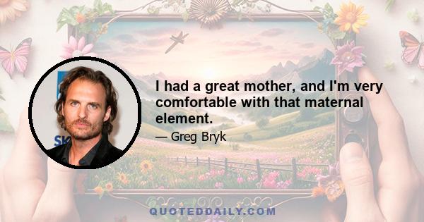 I had a great mother, and I'm very comfortable with that maternal element.