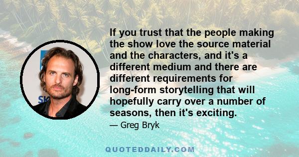 If you trust that the people making the show love the source material and the characters, and it's a different medium and there are different requirements for long-form storytelling that will hopefully carry over a