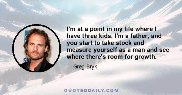 I'm at a point in my life where I have three kids. I'm a father, and you start to take stock and measure yourself as a man and see where there's room for growth.