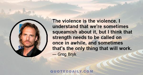 The violence is the violence. I understand that we're sometimes squeamish about it, but I think that strength needs to be called on once in awhile, and sometimes that's the only thing that will work.