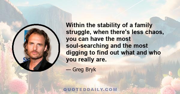 Within the stability of a family struggle, when there's less chaos, you can have the most soul-searching and the most digging to find out what and who you really are.