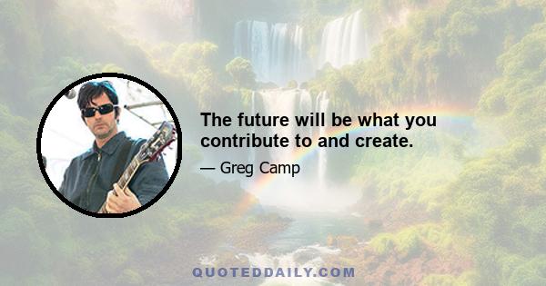 The future will be what you contribute to and create.