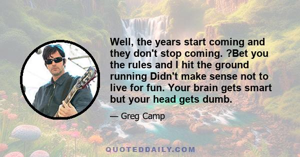 Well, the years start coming and they don't stop coming. ?Bet you the rules and I hit the ground running Didn't make sense not to live for fun. Your brain gets smart but your head gets dumb.