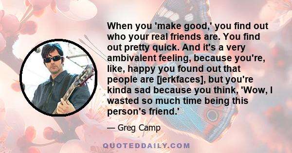 When you 'make good,' you find out who your real friends are. You find out pretty quick. And it's a very ambivalent feeling, because you're, like, happy you found out that people are [jerkfaces], but you're kinda sad