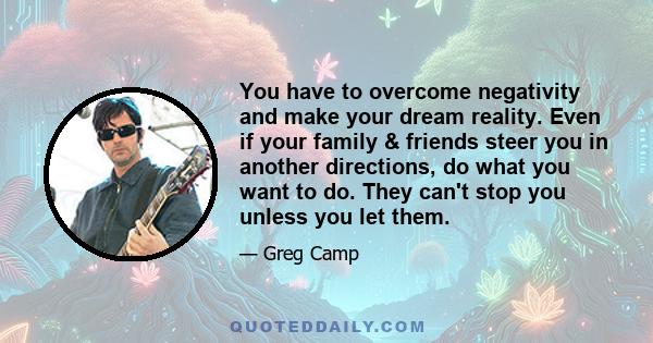 You have to overcome negativity and make your dream reality. Even if your family & friends steer you in another directions, do what you want to do. They can't stop you unless you let them.