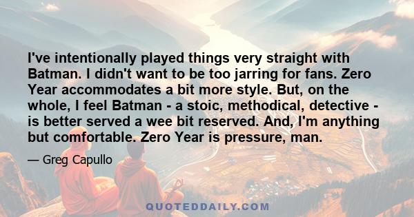 I've intentionally played things very straight with Batman. I didn't want to be too jarring for fans. Zero Year accommodates a bit more style. But, on the whole, I feel Batman - a stoic, methodical, detective - is