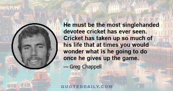 He must be the most singlehanded devotee cricket has ever seen. Cricket has taken up so much of his life that at times you would wonder what is he going to do once he gives up the game.