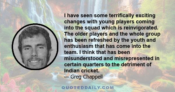 I have seen some terrifically exciting changes with young players coming into the squad which is reinvigorated. The older players and the whole group has been refreshed by the youth and enthusiasm that has come into the 