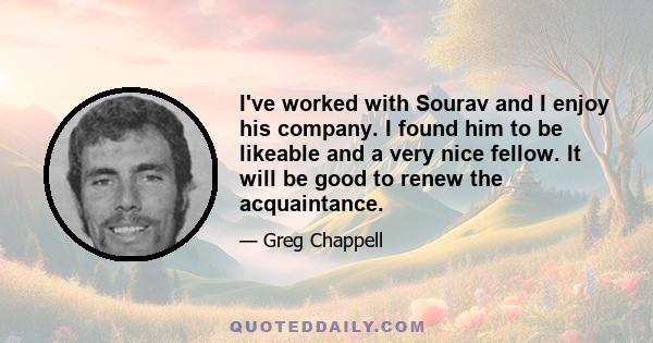 I've worked with Sourav and I enjoy his company. I found him to be likeable and a very nice fellow. It will be good to renew the acquaintance.