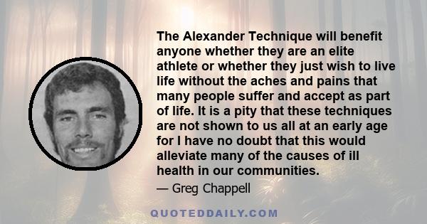 The Alexander Technique will benefit anyone whether they are an elite athlete or whether they just wish to live life without the aches and pains that many people suffer and accept as part of life. It is a pity that