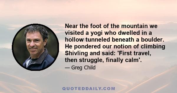 Near the foot of the mountain we visited a yogi who dwelled in a hollow tunneled beneath a boulder. He pondered our notion of climbing Shivling and said: 'First travel, then struggle, finally calm'.