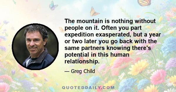 The mountain is nothing without people on it. Often you part expedition exasperated, but a year or two later you go back with the same partners knowing there's potential in this human relationship.