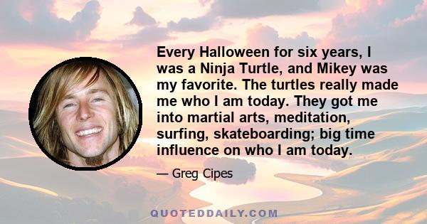 Every Halloween for six years, I was a Ninja Turtle, and Mikey was my favorite. The turtles really made me who I am today. They got me into martial arts, meditation, surfing, skateboarding; big time influence on who I