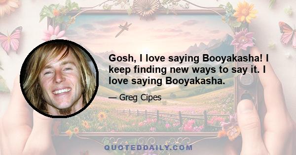 Gosh, I love saying Booyakasha! I keep finding new ways to say it. I love saying Booyakasha.