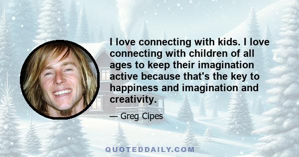 I love connecting with kids. I love connecting with children of all ages to keep their imagination active because that's the key to happiness and imagination and creativity.