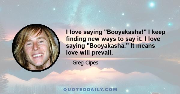 I love saying Booyakasha! I keep finding new ways to say it. I love saying Booyakasha. It means love will prevail.