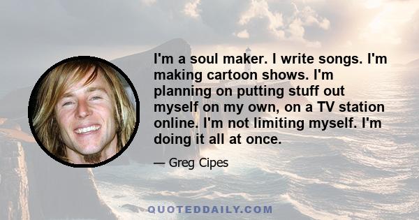 I'm a soul maker. I write songs. I'm making cartoon shows. I'm planning on putting stuff out myself on my own, on a TV station online. I'm not limiting myself. I'm doing it all at once.