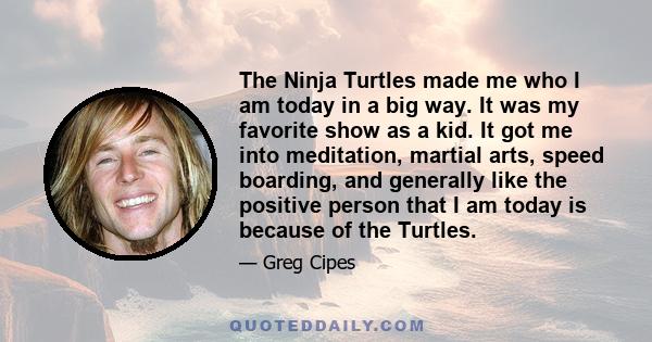 The Ninja Turtles made me who I am today in a big way. It was my favorite show as a kid. It got me into meditation, martial arts, speed boarding, and generally like the positive person that I am today is because of the