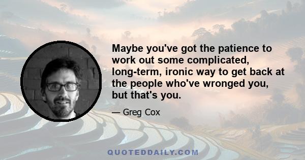 Maybe you've got the patience to work out some complicated, long-term, ironic way to get back at the people who've wronged you, but that's you.