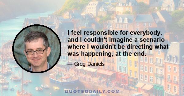 I feel responsible for everybody, and I couldn't imagine a scenario where I wouldn't be directing what was happening, at the end.