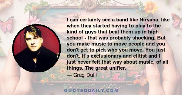 I can certainly see a band like Nirvana, like when they started having to play to the kind of guys that beat them up in high school - that was probably shocking. But you make music to move people and you don't get to