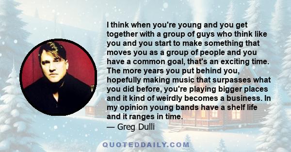 I think when you're young and you get together with a group of guys who think like you and you start to make something that moves you as a group of people and you have a common goal, that's an exciting time. The more