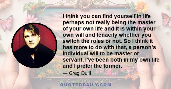 I think you can find yourself in life perhaps not really being the master of your own life and it is within your own will and tenacity whether you switch the roles or not. So I think it has more to do with that, a