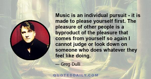 Music is an individual pursuit - it is made to please yourself first. The pleasure of other people is a byproduct of the pleasure that comes from yourself so again I cannot judge or look down on someone who does