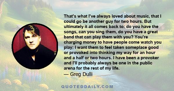 That's what I've always loved about music, that I could go be another guy for two hours. But ultimately it all comes back to: do you have the songs, can you sing them, do you have a great band that can play them with