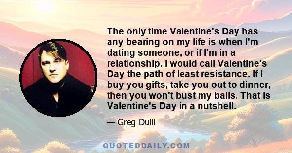 The only time Valentine's Day has any bearing on my life is when I'm dating someone, or if I'm in a relationship. I would call Valentine's Day the path of least resistance. If I buy you gifts, take you out to dinner,