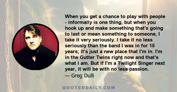 When you get a chance to play with people - informally is one thing, but when you hook up and make something that's going to last or mean something to someone, I take it very seriously. I take it no less seriously than