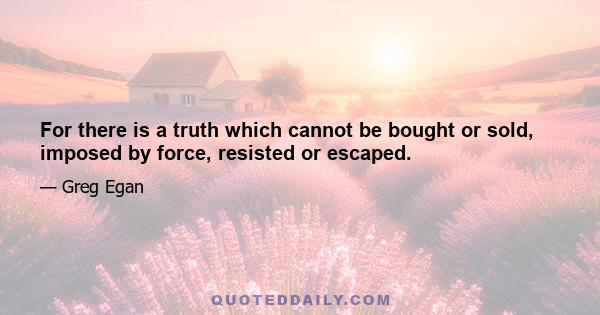 For there is a truth which cannot be bought or sold, imposed by force, resisted or escaped.