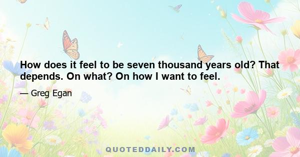 How does it feel to be seven thousand years old? That depends. On what? On how I want to feel.