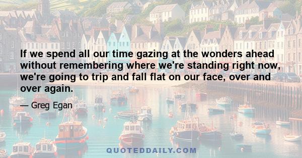 If we spend all our time gazing at the wonders ahead without remembering where we're standing right now, we're going to trip and fall flat on our face, over and over again.