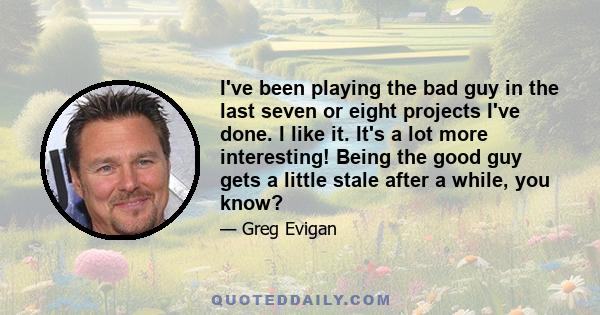 I've been playing the bad guy in the last seven or eight projects I've done. I like it. It's a lot more interesting! Being the good guy gets a little stale after a while, you know?