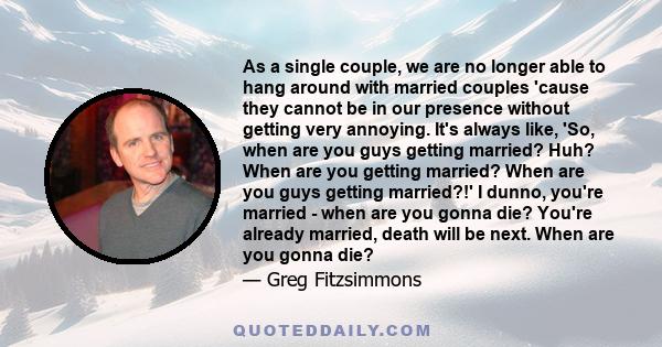 As a single couple, we are no longer able to hang around with married couples 'cause they cannot be in our presence without getting very annoying. It's always like, 'So, when are you guys getting married? Huh? When are