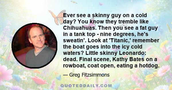 Ever see a skinny guy on a cold day? You know they tremble like Chihuahuas. Then you see a fat guy in a tank top - nine degrees, he's sweatin'. Look at 'Titanic,' remember the boat goes into the icy cold waters? Little