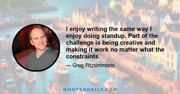 I enjoy writing the same way I enjoy doing standup. Part of the challenge is being creative and making it work no matter what the constraints.