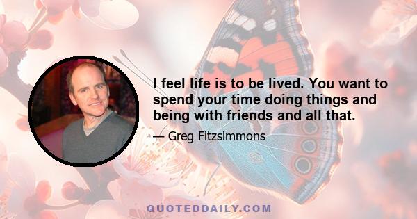 I feel life is to be lived. You want to spend your time doing things and being with friends and all that.