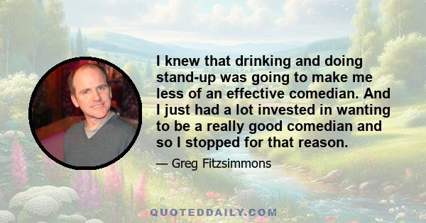 I knew that drinking and doing stand-up was going to make me less of an effective comedian. And I just had a lot invested in wanting to be a really good comedian and so I stopped for that reason.