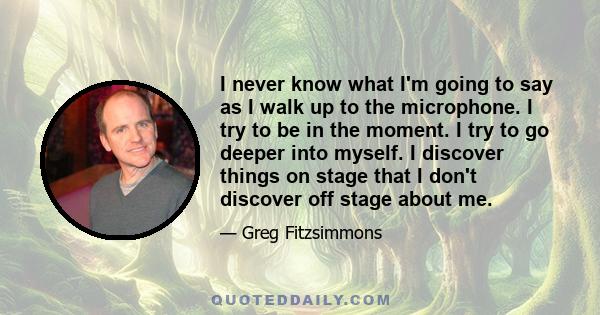 I never know what I'm going to say as I walk up to the microphone. I try to be in the moment. I try to go deeper into myself. I discover things on stage that I don't discover off stage about me.